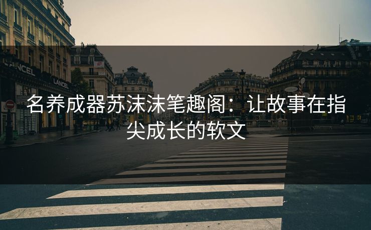 名养成器苏沫沫笔趣阁:让故事在指尖成长的软文 名养成器苏沫沫笔趣阁:让故事在指尖成长的软文
