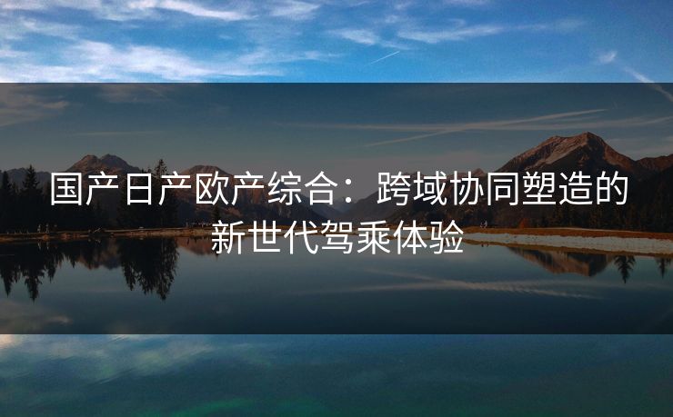 国产日产欧产综合：跨域协同塑造的新世代驾乘体验