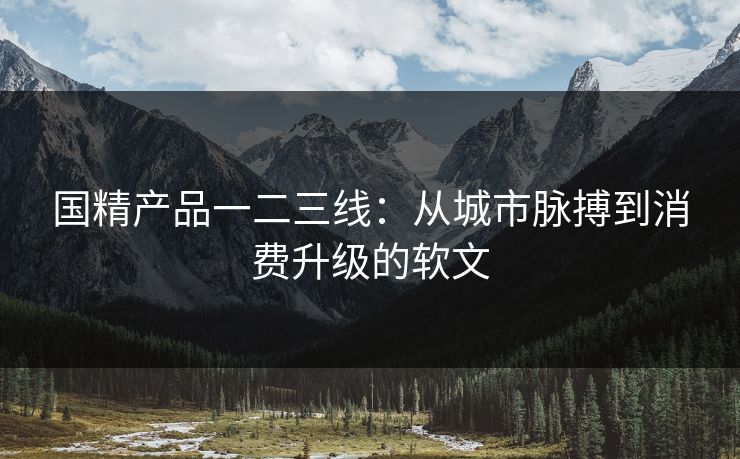 国精产品一二三线：从城市脉搏到消费升级的软文