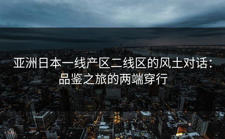 亚洲日本一线产区二线区的风土对话：品鉴之旅的两端穿行