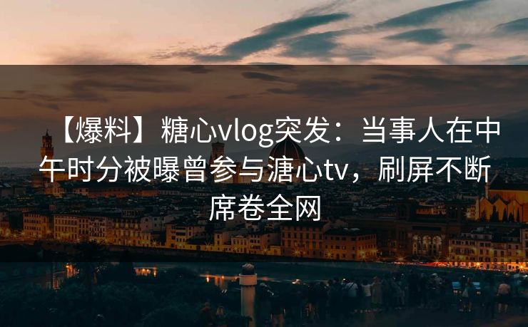 【爆料】糖心vlog突发：当事人在中午时分被曝曾参与溏心tv，刷屏不断席卷全网