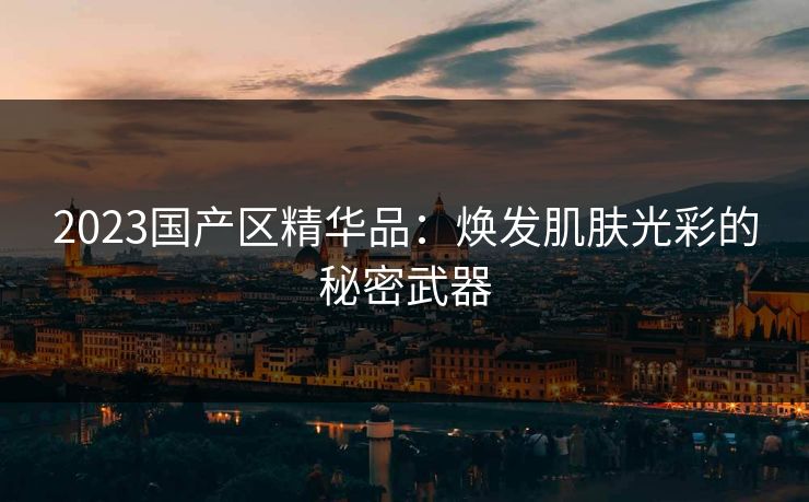 2023国产区精华品:焕发肌肤光彩的秘密武器 2023国产区精华品:焕发肌肤光彩的秘密武器