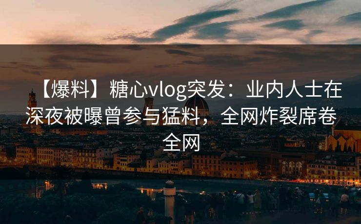 【爆料】糖心vlog突发：业内人士在深夜被曝曾参与猛料，全网炸裂席卷全网
