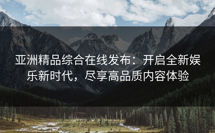 亚洲精品综合在线发布：开启全新娱乐新时代，尽享高品质内容体验