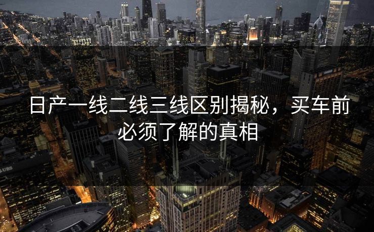 日产一线二线三线区别揭秘，买车前必须了解的真相