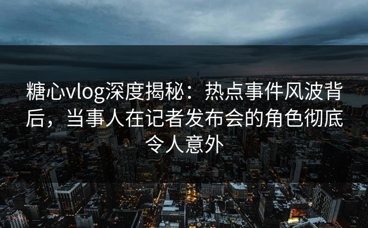 糖心vlog深度揭秘：热点事件风波背后，当事人在记者发布会的角色彻底令人意外