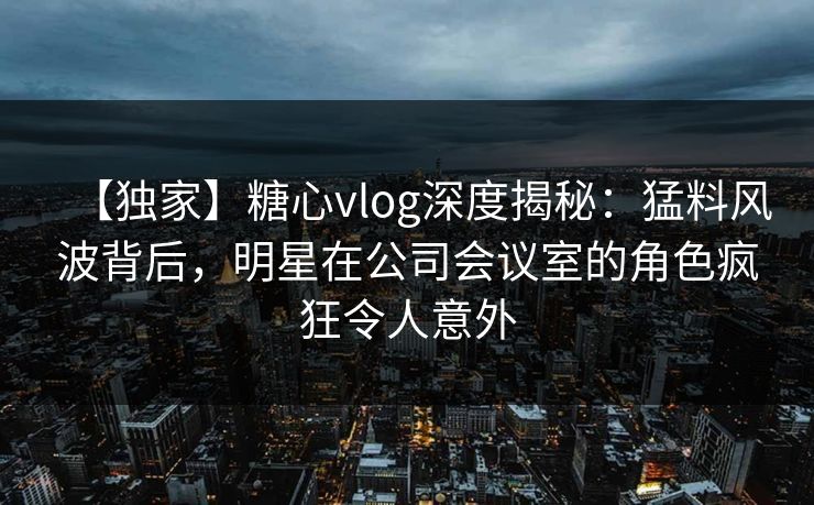 【独家】糖心vlog深度揭秘：猛料风波背后，明星在公司会议室的角色疯狂令人意外