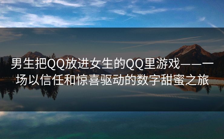 男生把QQ放进女生的QQ里游戏——一场以信任和惊喜驱动的数字甜蜜之旅