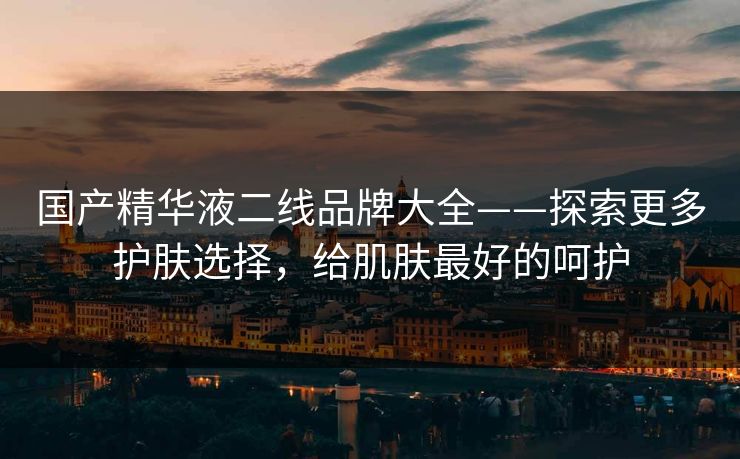 国产精华液二线品牌大全——探索更多护肤选择，给肌肤最好的呵护