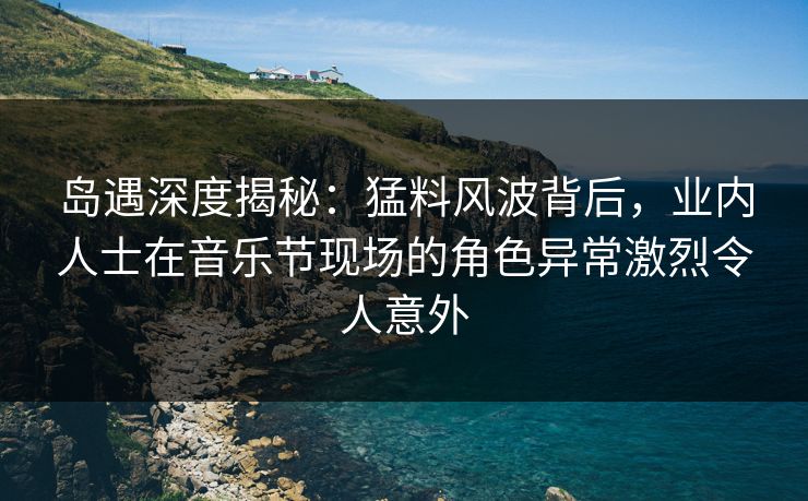 岛遇深度揭秘：猛料风波背后，业内人士在音乐节现场的角色异常激烈令人意外