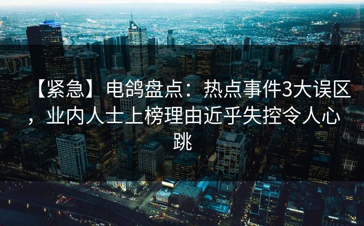 【紧急】电鸽盘点：热点事件3大误区，业内人士上榜理由近乎失控令人心跳