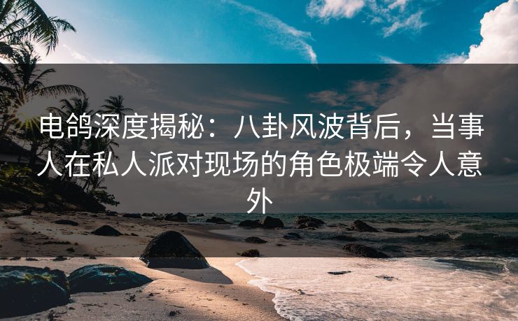 电鸽深度揭秘：八卦风波背后，当事人在私人派对现场的角色极端令人意外