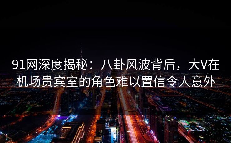 91网深度揭秘：八卦风波背后，大V在机场贵宾室的角色难以置信令人意外