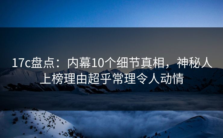 17c盘点：内幕10个细节真相，神秘人上榜理由超乎常理令人动情