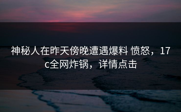 神秘人在昨天傍晚遭遇爆料 愤怒，17c全网炸锅，详情点击