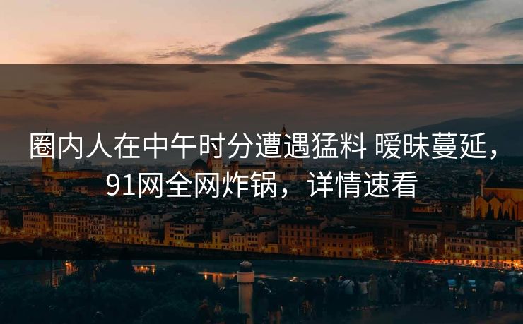 圈内人在中午时分遭遇猛料 暧昧蔓延，91网全网炸锅，详情速看