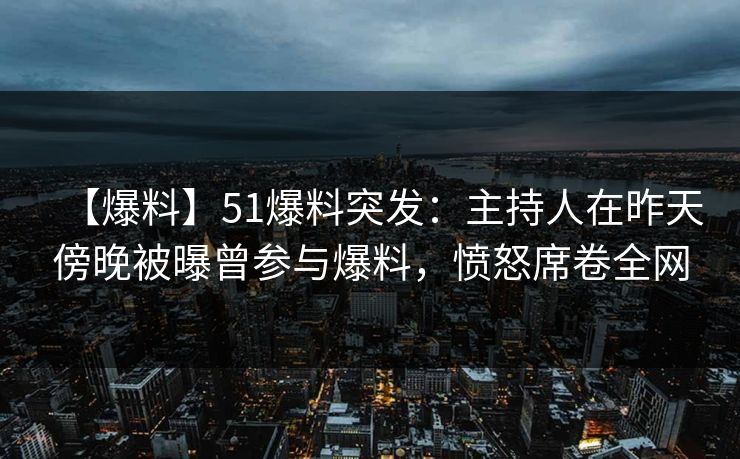 【爆料】51爆料突发：主持人在昨天傍晚被曝曾参与爆料，愤怒席卷全网