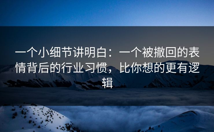 一个小细节讲明白：一个被撤回的表情背后的行业习惯，比你想的更有逻辑