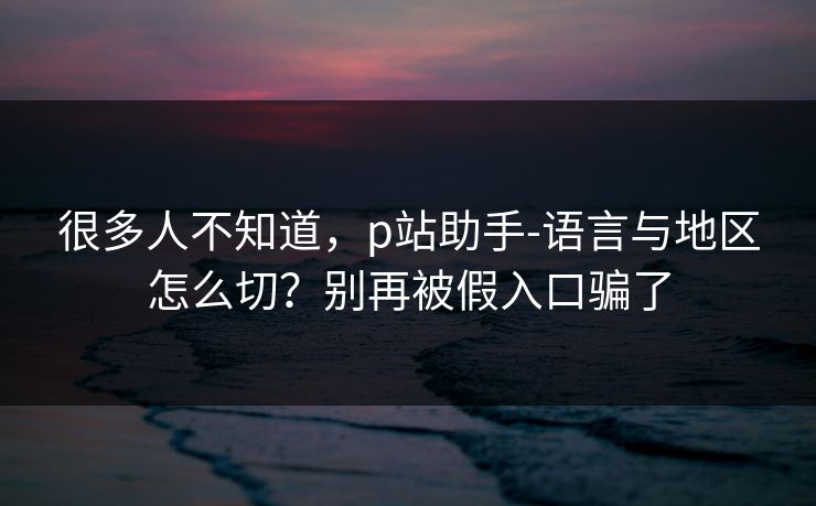 很多人不知道，p站助手-语言与地区怎么切？别再被假入口骗了