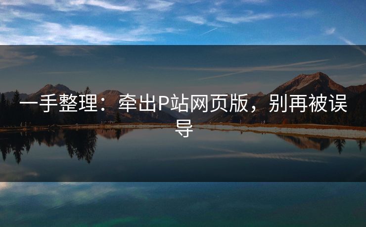 一手整理:牵出P站网页版,别再被误导 一手整理:牵出P站网页版,别再被误导
