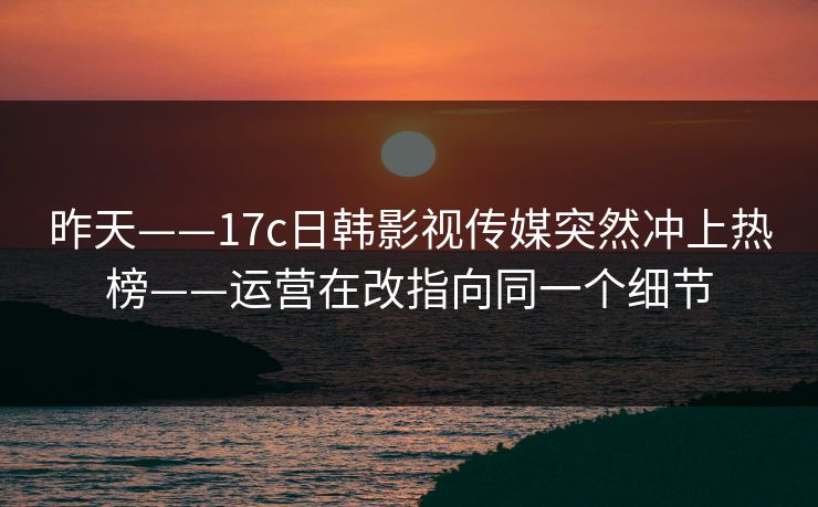 昨天——17c日韩影视传媒突然冲上热榜——运营在改指向同一个细节