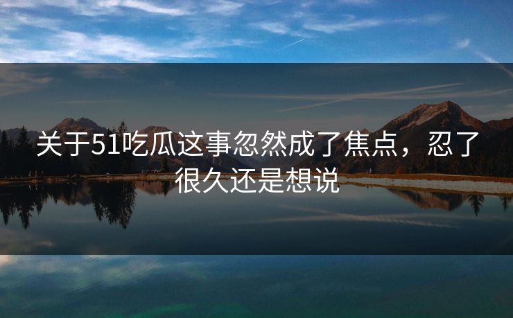 关于51吃瓜这事忽然成了焦点，忍了很久还是想说