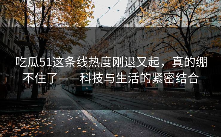 吃瓜51这条线热度刚退又起，真的绷不住了——科技与生活的紧密结合