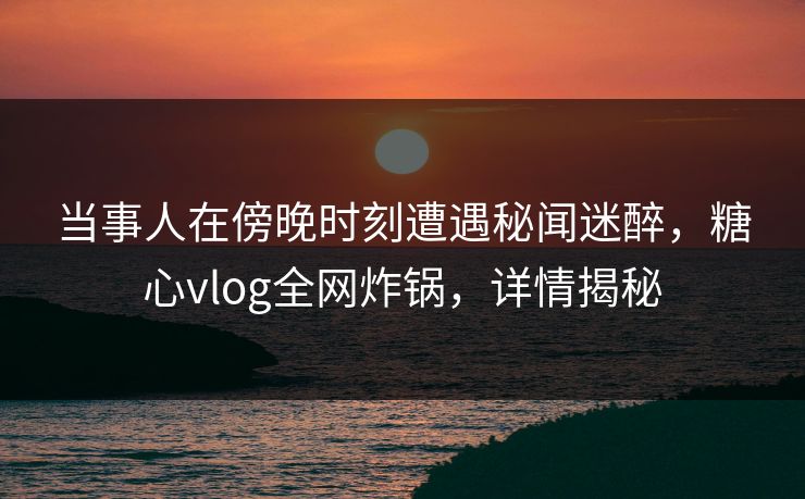 当事人在傍晚时刻遭遇秘闻迷醉，糖心vlog全网炸锅，详情揭秘
