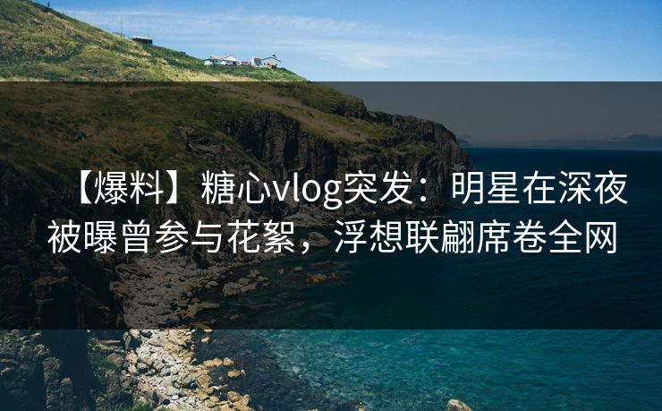 【爆料】糖心vlog突发：明星在深夜被曝曾参与花絮，浮想联翩席卷全网