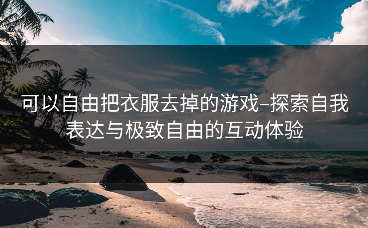 可以自由把衣服去掉的游戏–探索自我表达与极致自由的互动体验 可以自由把衣服去掉的游戏–探索自我表达与极致自由的互动体验