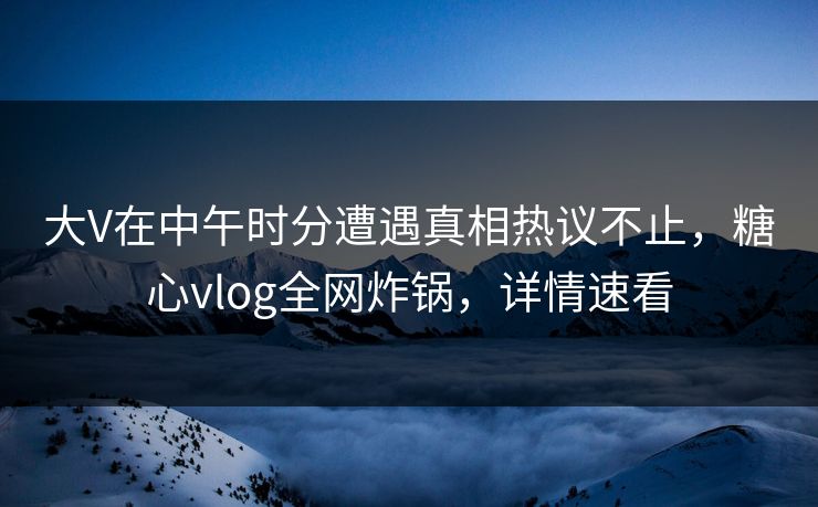 大V在中午时分遭遇真相热议不止,糖心vlog全网炸锅,详情速看 大V在中午时分遭遇真相热议不止,糖心vlog全网炸锅,详情速看
