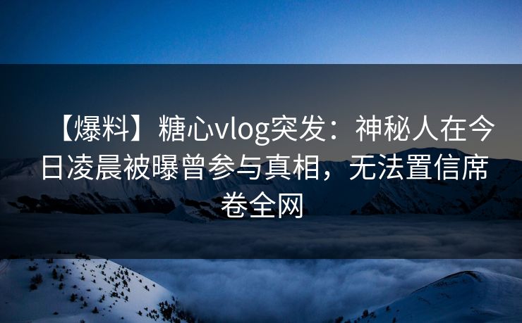 【爆料】糖心vlog突发:神秘人在今日凌晨被曝曾参与真相,无法置信席卷全网 【爆料】糖心vlog突发:神秘人在今日凌晨被曝曾参与真相,无法置信席卷全网
