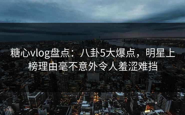 糖心vlog盘点:八卦5大爆点,明星上榜理由毫不意外令人羞涩难挡 糖心vlog盘点:八卦5大爆点,明星上榜理由毫不意外令人羞涩难挡