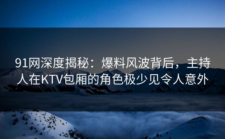 91网深度揭秘：爆料风波背后，主持人在KTV包厢的角色极少见令人意外