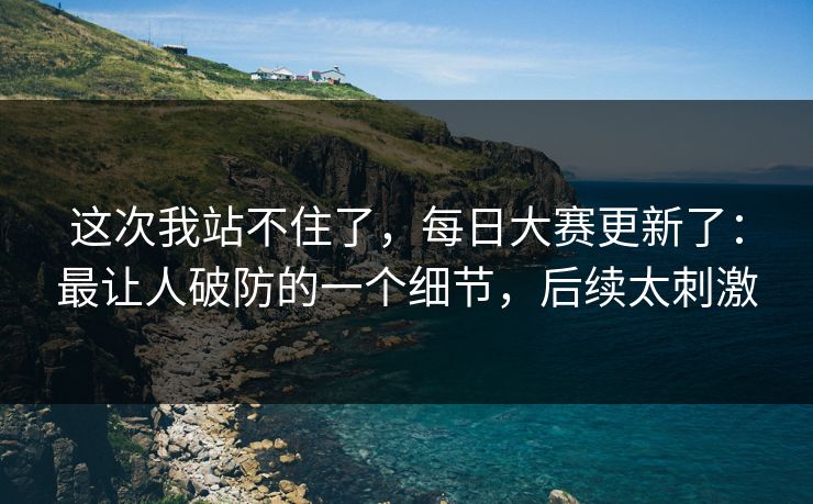 这次我站不住了，每日大赛更新了：最让人破防的一个细节，后续太刺激