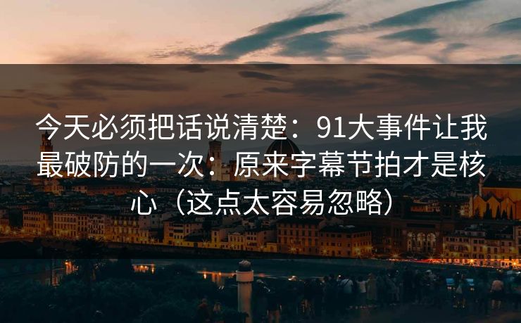 今天必须把话说清楚：91大事件让我最破防的一次：原来字幕节拍才是核心（这点太容易忽略）