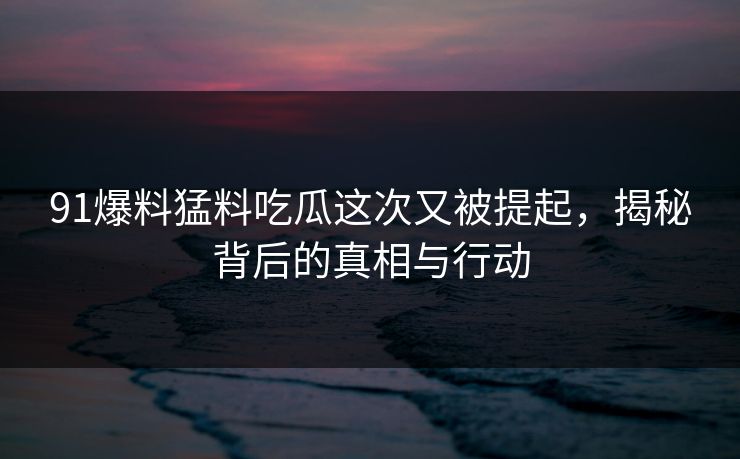 91爆料猛料吃瓜这次又被提起，揭秘背后的真相与行动
